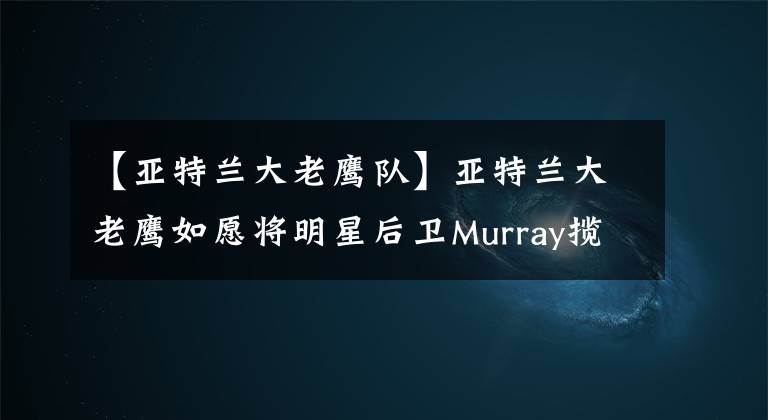 【亞特蘭大老鷹隊(duì)】亞特蘭大老鷹如愿將明星后衛(wèi)Murray攬入麾下！