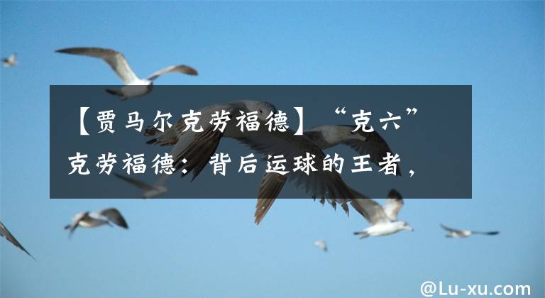 【賈馬爾克勞福德】“克六”克勞福德：背后運球的王者，愛得分的神經(jīng)刀，NBA的黃忠