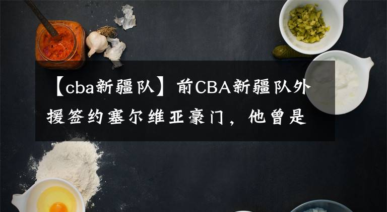 【cba新疆隊】前CBA新疆隊外援簽約塞爾維亞豪門，他曾是球隊的救火外援？