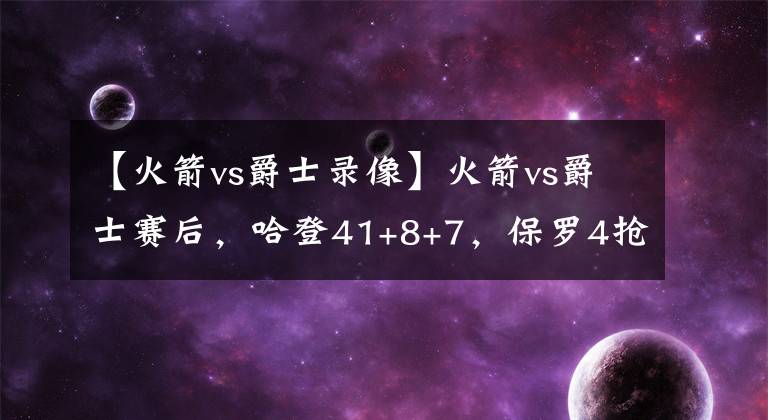 【火箭vs爵士錄像】火箭vs爵士賽后，哈登41+8+7，保羅4搶斷，為何就有這么多錯(cuò)位？