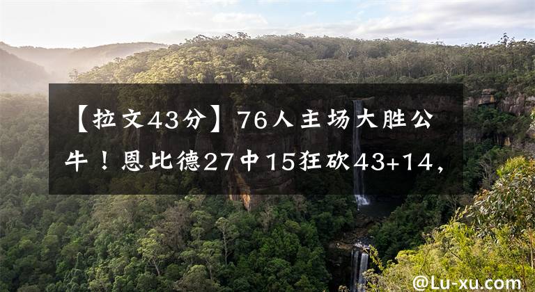 【拉文43分】76人主場大勝公牛！恩比德27中15狂砍43+14，哈登16+14，拉文26分