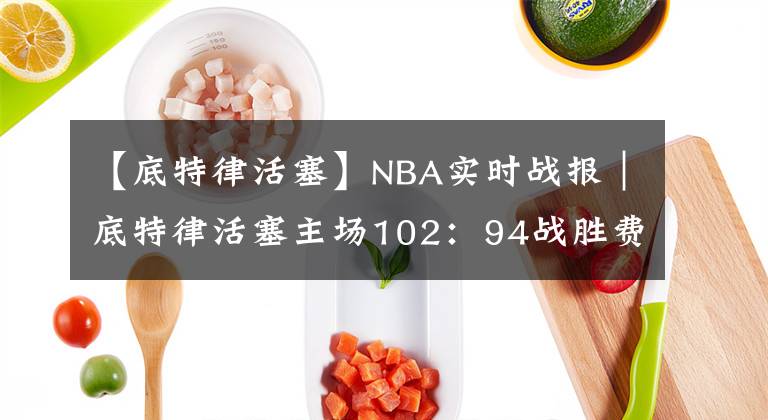 【底特律活塞】NBA實(shí)時(shí)戰(zhàn)報(bào)｜底特律活塞主場(chǎng)102：94戰(zhàn)勝費(fèi)城76人