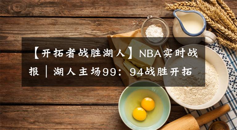 【開拓者戰(zhàn)勝湖人】NBA實時戰(zhàn)報｜湖人主場99：94戰(zhàn)勝開拓者