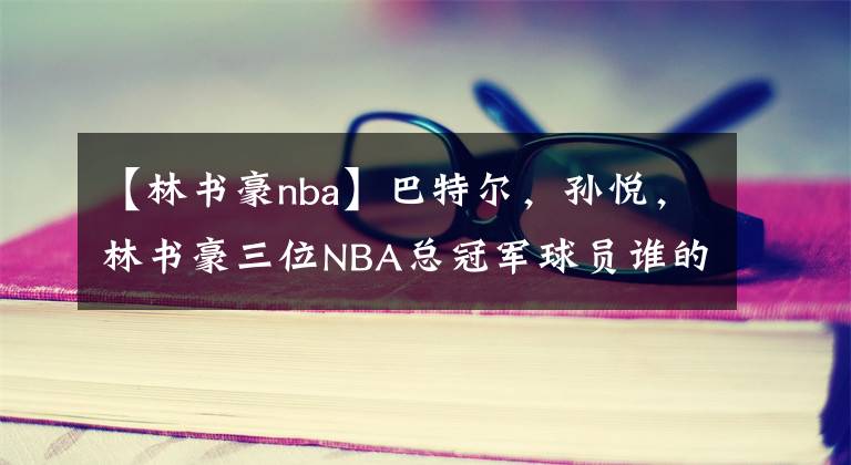 【林書豪nba】巴特爾，孫悅，林書豪三位NBA總冠軍球員誰(shuí)的戒指含金量高？