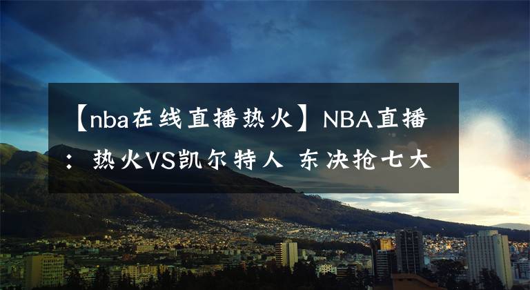 【nba在線直播熱火】NBA直播：熱火VS凱爾特人 東決搶七大戰(zhàn) 前瞻分析推薦