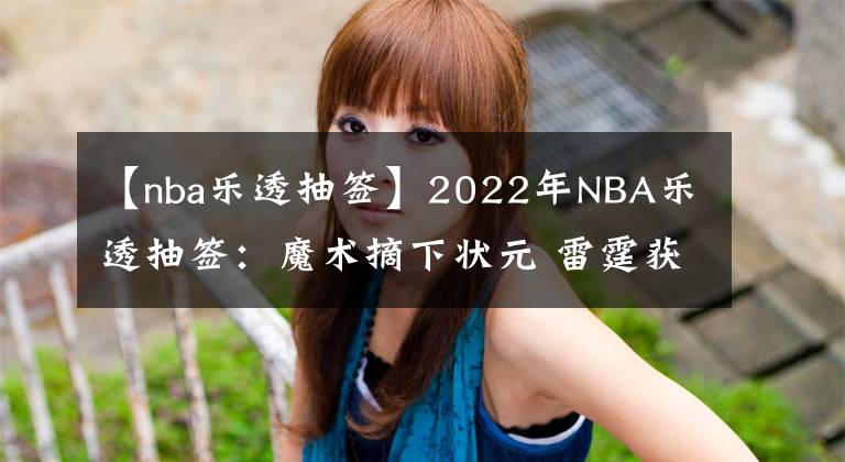 【nba樂(lè)透抽簽】2022年NBA樂(lè)透抽簽：魔術(shù)摘下?tīng)钤?雷霆獲榜眼