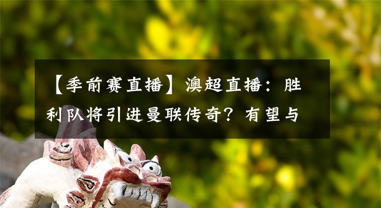 【季前賽直播】澳超直播：勝利隊(duì)將引進(jìn)曼聯(lián)傳奇？有望與C羅在季前賽對(duì)決！