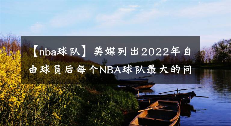 【nba球隊(duì)】美媒列出2022年自由球員后每個(gè)NBA球隊(duì)最大的問(wèn)題