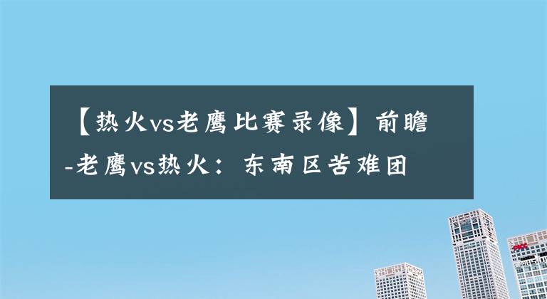 【熱火vs老鷹比賽錄像】前瞻-老鷹vs熱火：東南區(qū)苦難團