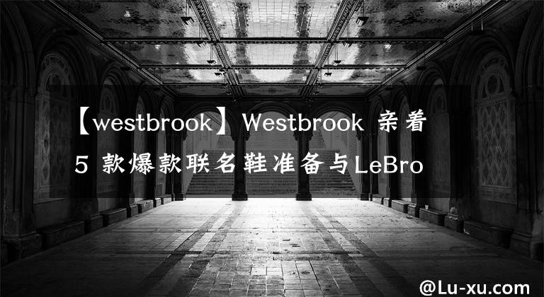 【westbrook】Westbrook 親著 5 款爆款聯(lián)名鞋準(zhǔn)備與LeBron「湖人鞋頭連線」！