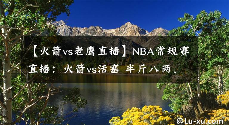 【火箭vs老鷹直播】NBA常規(guī)賽直播：火箭vs活塞 半斤八兩，新五虎欲顯神威止頹勢(shì)！