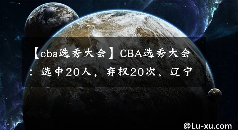 【cba選秀大會(huì)】CBA選秀大會(huì)：選中20人，棄權(quán)20次，遼寧遭截胡，廣東小將回歸