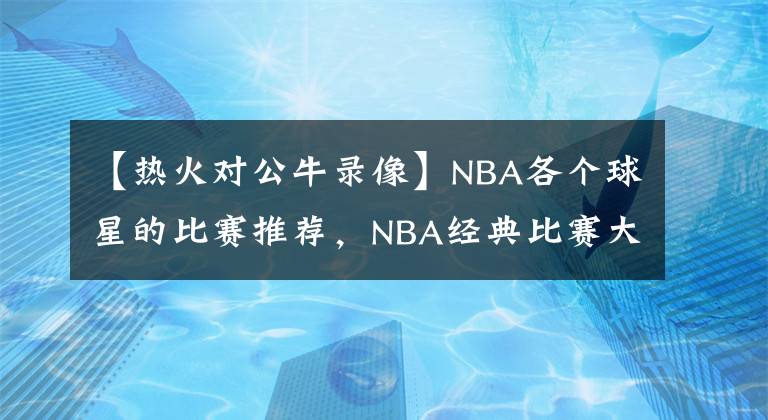 【熱火對公牛錄像】NBA各個球星的比賽推薦，NBA經(jīng)典比賽大全，NBA經(jīng)典比賽錄像回放