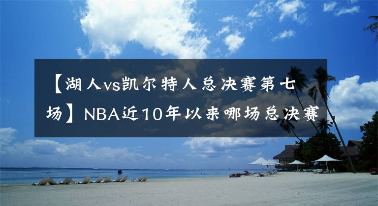 【湖人vs凱爾特人總決賽第七場(chǎng)】NBA近10年以來哪場(chǎng)總決賽最精彩？以下4點(diǎn)告訴你是黃綠大戰(zhàn)第七場(chǎng)