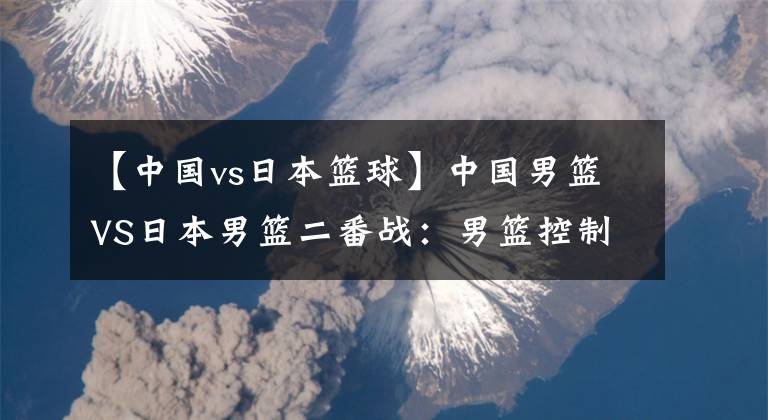 【中國(guó)vs日本籃球】中國(guó)男籃VS日本男籃二番戰(zhàn)：男籃控制好籃板球 沖擊兩連勝