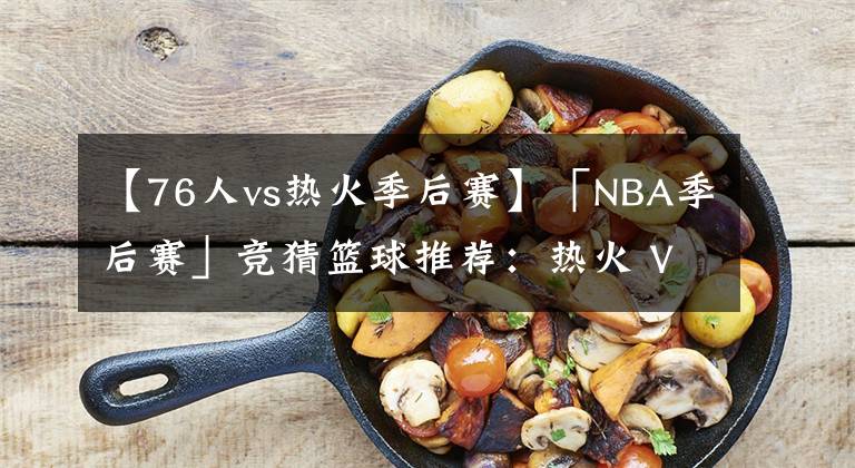 【76人vs熱火季后賽】「NBA季后賽」競猜籃球推薦：熱火 VS 76人，籃球賽前分析