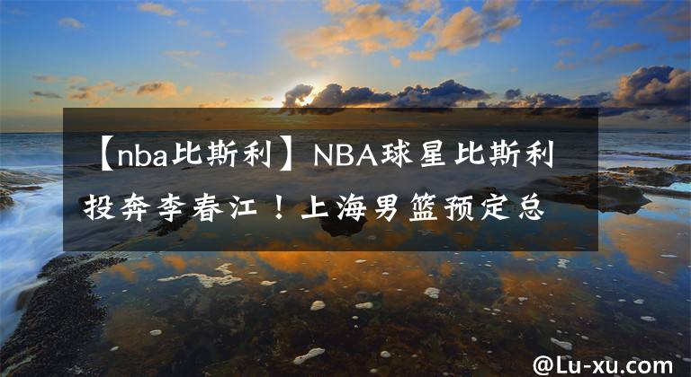 【nba比斯利】NBA球星比斯利投奔李春江！上海男籃預(yù)定總冠軍？