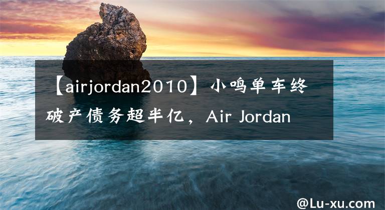 【airjordan2010】小鳴單車終破產(chǎn)債務(wù)超半億，Air Jordan贊助大巴黎進(jìn)軍足壇?。鼞行茉缰?></a></div>
              <div   id=