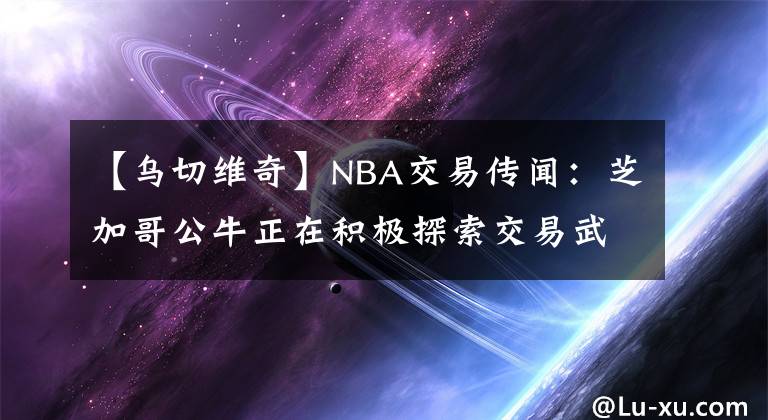 【烏切維奇】NBA交易傳聞：芝加哥公牛正在積極探索交易武切維奇的可能性