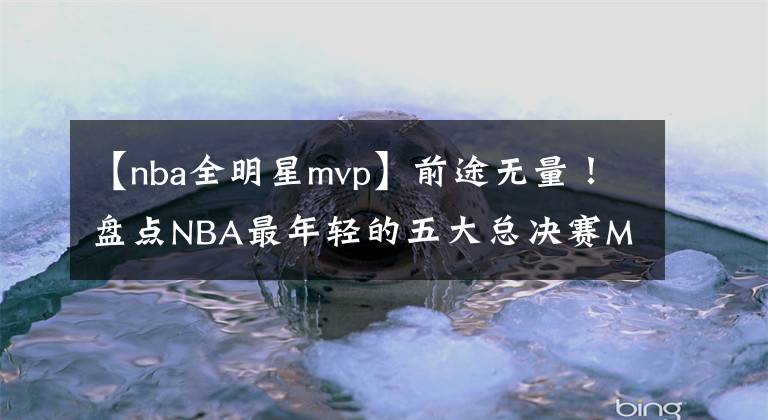 【nba全明星mvp】前途無量！盤點NBA最年輕的五大總決賽MVP：馬刺隊三全明星入選！