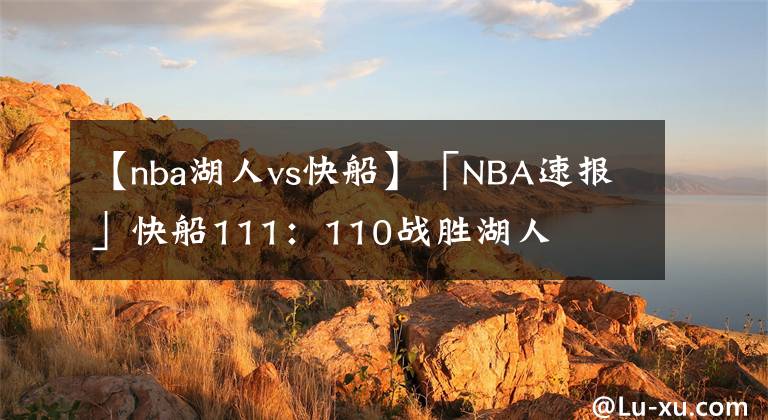 【nba湖人vs快船】「NBA速報」快船111：110戰(zhàn)勝湖人