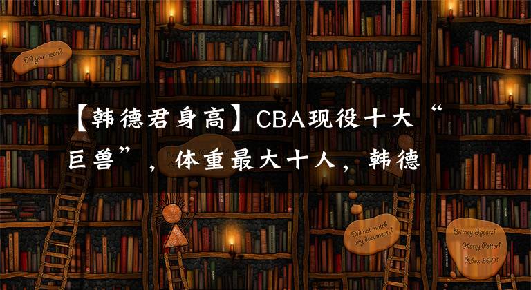 【韓德君身高】CBA現(xiàn)役十大“巨獸”，體重最大十人，韓德君未入榜