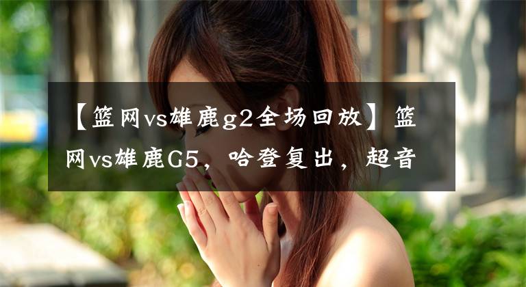 【籃網(wǎng)vs雄鹿g2全場回放】籃網(wǎng)vs雄鹿G5，哈登復(fù)出，超音速雙子星無解表演，附帶錄像回放