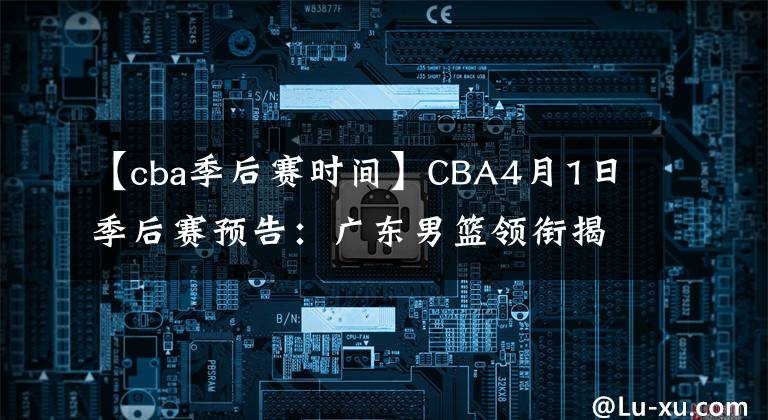 【cba季后賽時間】CBA4月1日季后賽預告：廣東男籃領(lǐng)銜揭幕戰(zhàn)！四支隊伍率先對決！