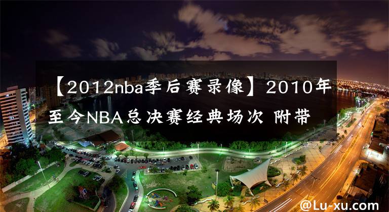 【2012nba季后賽錄像】2010年至今NBA總決賽經(jīng)典場次 附帶比賽錄像回放 哪個是你的菜？