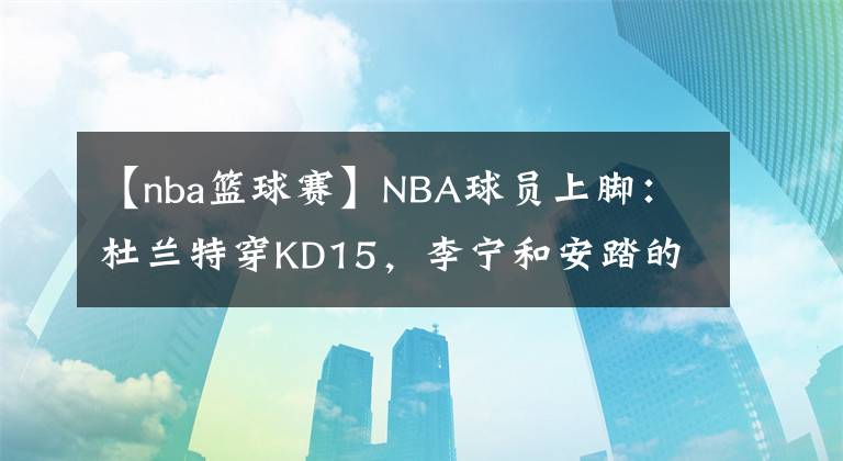 【nba籃球賽】NBA球員上腳：杜蘭特穿KD15，李寧和安踏的球鞋都有！