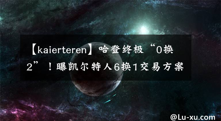 【kaierteren】哈登終極“0換2”！曝凱爾特人6換1交易方案，杜蘭特加盟總亞軍