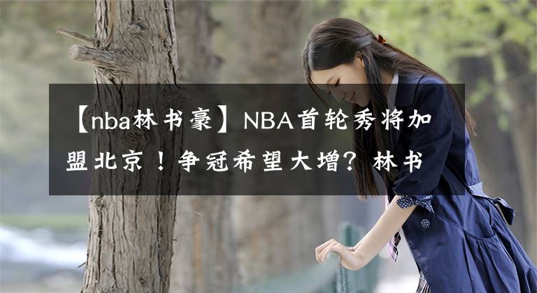 【nba林書(shū)豪】NBA首輪秀將加盟北京！爭(zhēng)冠希望大增？林書(shū)豪，或許不會(huì)歸隊(duì)了