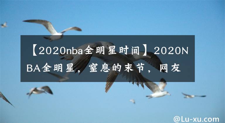 【2020nba全明星時(shí)間】2020NBA全明星，窒息的末節(jié)，網(wǎng)友大呼過(guò)癮，可惜那個(gè)男人不在