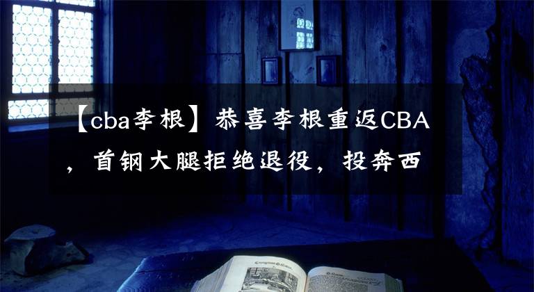 【cba李根】恭喜李根重返CBA，首鋼大腿拒絕退役，投奔西熱力江沖擊季后賽