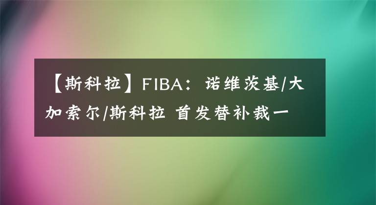 【斯科拉】FIBA：諾維茨基/大加索爾/斯科拉 首發(fā)替補裁一個怎么選？