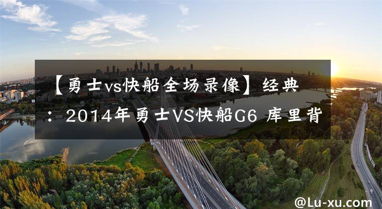 【勇士vs快船全場錄像】經(jīng)典：2014年勇士VS快船G6 庫里背水一戰(zhàn) 保羅生氣了！