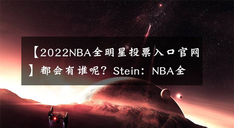 【2022NBA全明星投票入口官網(wǎng)】都會有誰呢？Stein：NBA全明星首發(fā)和隊長將于下周五公布