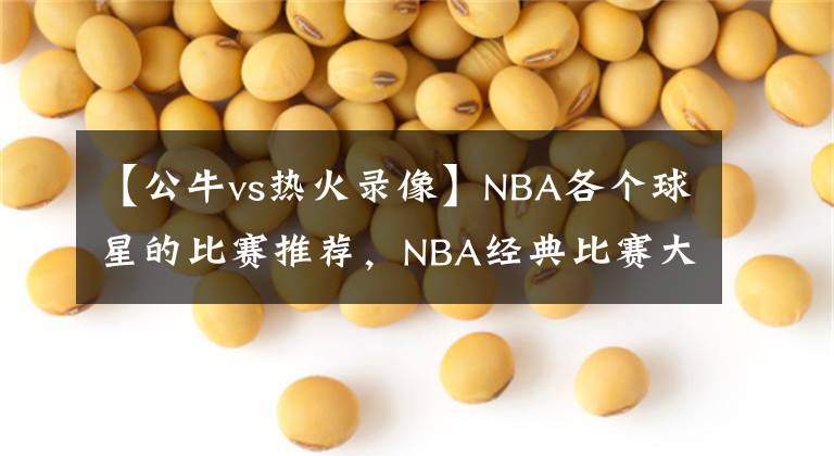 【公牛vs熱火錄像】NBA各個球星的比賽推薦，NBA經(jīng)典比賽大全，NBA經(jīng)典比賽錄像回放