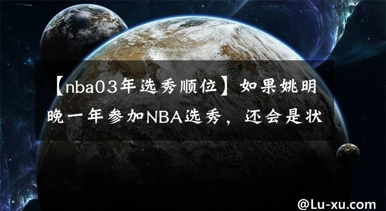 【nba03年選秀順位】如果姚明晚一年參加NBA選秀，還會是狀元嗎？最終能排第幾順位