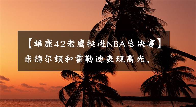 【雄鹿42老鷹挺進(jìn)NBA總決賽】米德爾頓和霍勒迪表現(xiàn)高光，雄鹿4:2淘汰老鷹，打進(jìn)總決賽