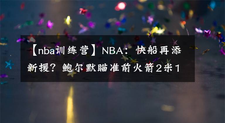 【nba訓(xùn)練營(yíng)】NBA：快船再添新援？鮑爾默瞄準(zhǔn)前火箭2米13內(nèi)線