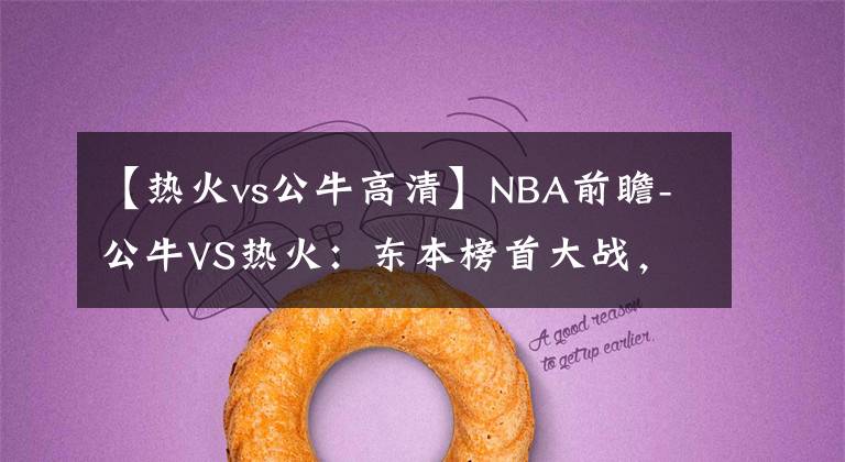 【熱火vs公牛高清】NBA前瞻-公牛VS熱火：東本榜首大戰(zhàn)，熱火有望借主場之利擊敗公牛