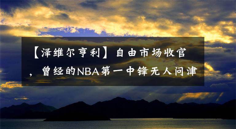 【澤維爾亨利】自由市場收官，曾經(jīng)的NBA第一中鋒無人問津，10年選秀成材率太低