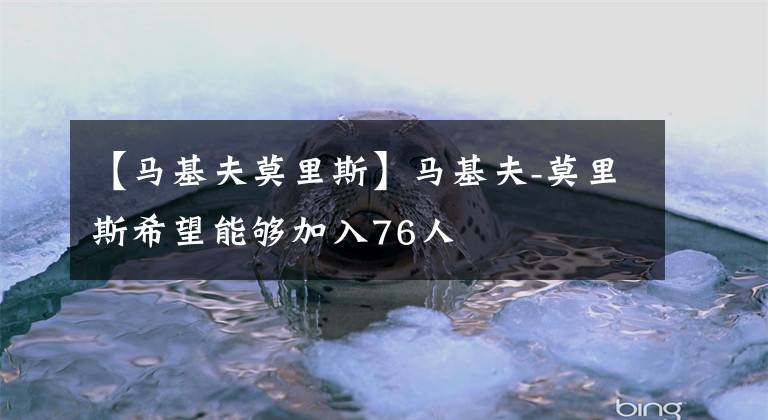 【馬基夫莫里斯】馬基夫-莫里斯希望能夠加入76人