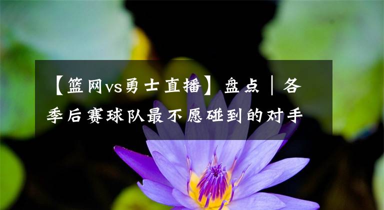 【籃網(wǎng)vs勇士直播】盤點(diǎn)｜各季后賽球隊(duì)最不愿碰到的對(duì)手：76人vs籃網(wǎng) 太陽(yáng)vs勇士