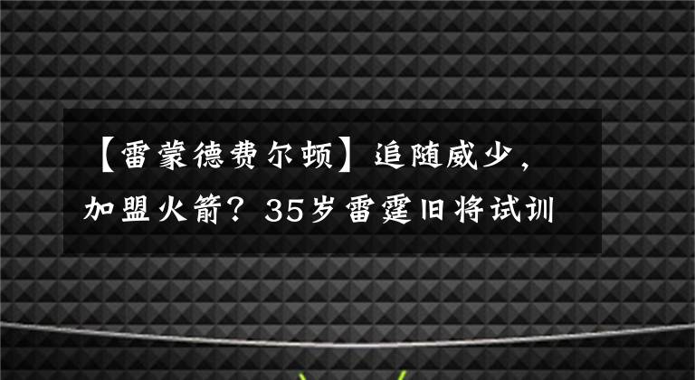 【雷蒙德費(fèi)爾頓】追隨威少，加盟火箭？35歲雷霆舊將試訓(xùn)火箭，曾獲贊是球隊(duì)領(lǐng)袖！