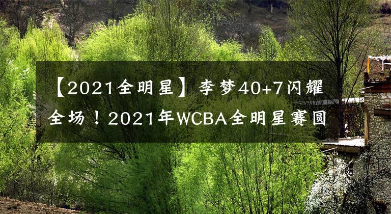 【2021全明星】李夢(mèng)40+7閃耀全場！2021年WCBA全明星賽圓滿結(jié)束