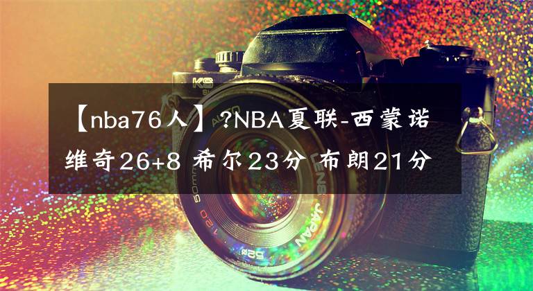 【nba76人】?NBA夏聯(lián)-西蒙諾維奇26+8 希爾23分 布朗21分 公牛輕取76人