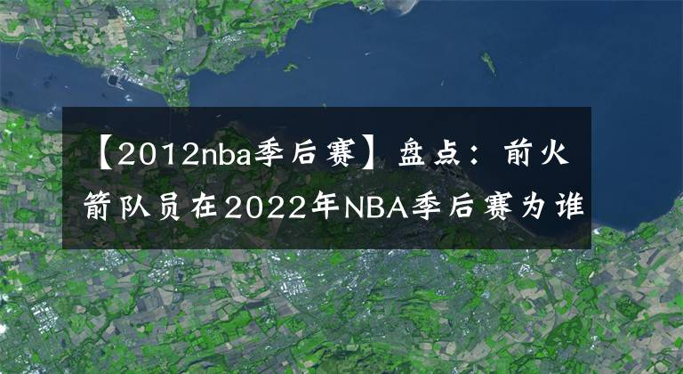 【2012nba季后賽】盤點(diǎn)：前火箭隊(duì)員在2022年NBA季后賽為誰(shuí)效力？或許今年會(huì)再次奪冠