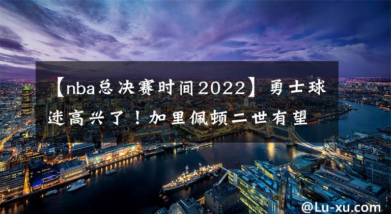 【nba總決賽時間2022】勇士球迷高興了！加里佩頓二世有望在2022年NBA總決賽中傷愈復(fù)出